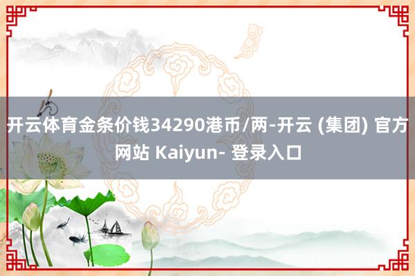 开云体育金条价钱34290港币/两-开云 (集团) 官方网站 Kaiyun- 登录入口