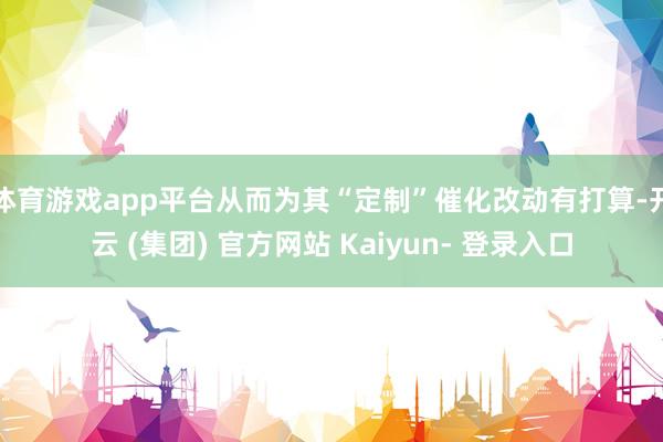 体育游戏app平台从而为其“定制”催化改动有打算-开云 (集团) 官方网站 Kaiyun- 登录入口