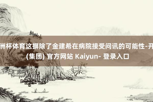 欧洲杯体育这摒除了金建希在病院接受问讯的可能性-开云 (集团) 官方网站 Kaiyun- 登录入口