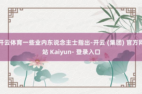 开云体育一些业内东说念主士指出-开云 (集团) 官方网站 Kaiyun- 登录入口
