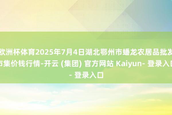 欧洲杯体育2025年7月4日湖北鄂州市蟠龙农居品批发市集价钱行情-开云 (集团) 官方网站 Kaiyun- 登录入口