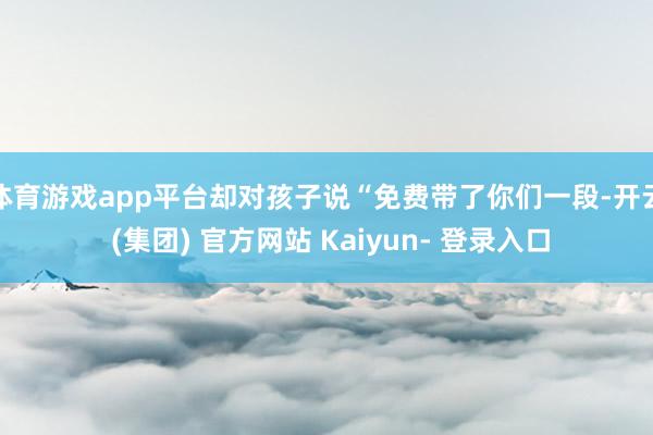 体育游戏app平台却对孩子说“免费带了你们一段-开云 (集团) 官方网站 Kaiyun- 登录入口