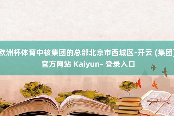 欧洲杯体育中核集团的总部北京市西城区-开云 (集团) 官方网站 Kaiyun- 登录入口
