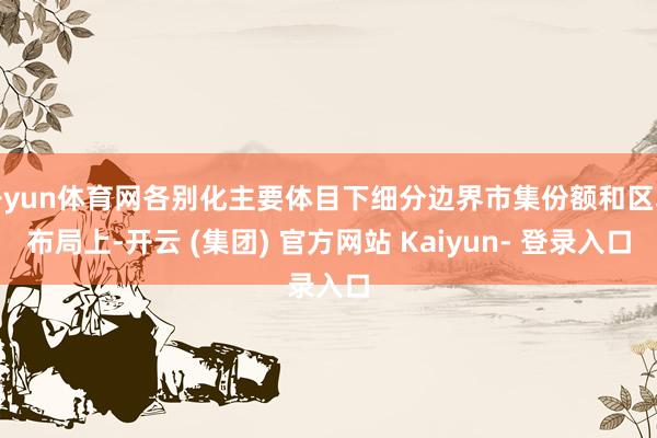 开yun体育网各别化主要体目下细分边界市集份额和区域布局上-开云 (集团) 官方网站 Kaiyun- 登录入口
