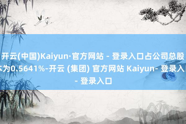 开云(中国)Kaiyun·官方网站 - 登录入口占公司总股本为0.5641%-开云 (集团) 官方网站 Kaiyun- 登录入口