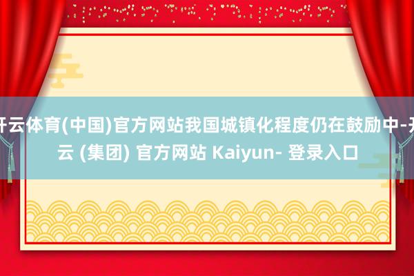开云体育(中国)官方网站我国城镇化程度仍在鼓励中-开云 (集团) 官方网站 Kaiyun- 登录入口
