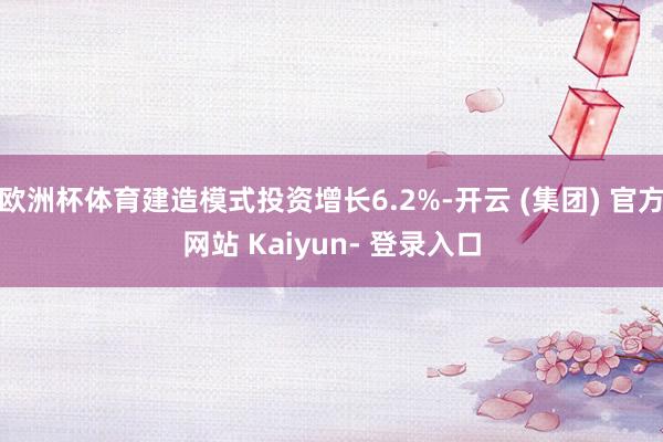 欧洲杯体育建造模式投资增长6.2%-开云 (集团) 官方网站 Kaiyun- 登录入口
