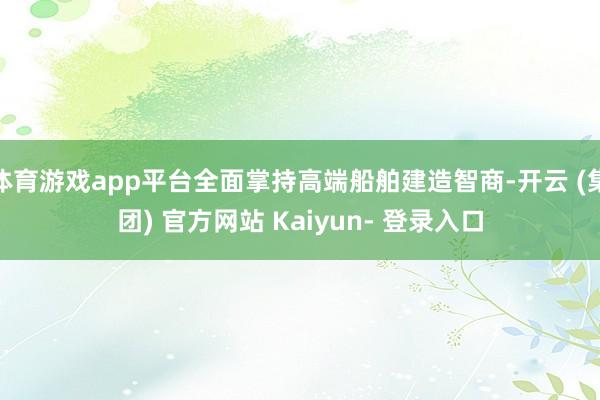 体育游戏app平台全面掌持高端船舶建造智商-开云 (集团) 官方网站 Kaiyun- 登录入口