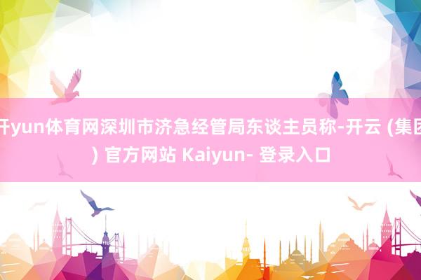 开yun体育网深圳市济急经管局东谈主员称-开云 (集团) 官方网站 Kaiyun- 登录入口