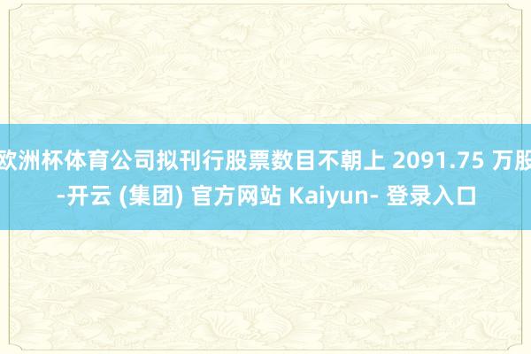 欧洲杯体育公司拟刊行股票数目不朝上 2091.75 万股-开云 (集团) 官方网站 Kaiyun- 登录入口