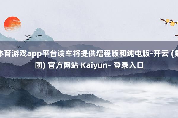 体育游戏app平台该车将提供增程版和纯电版-开云 (集团) 官方网站 Kaiyun- 登录入口