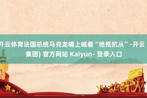 开云体育法国总统马克龙嘴上喊着“绝抵抗从”-开云 (集团) 官方网站 Kaiyun- 登录入口