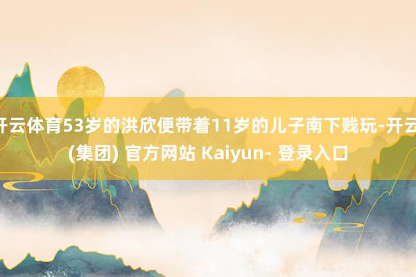开云体育53岁的洪欣便带着11岁的儿子南下贱玩-开云 (集团) 官方网站 Kaiyun- 登录入口
