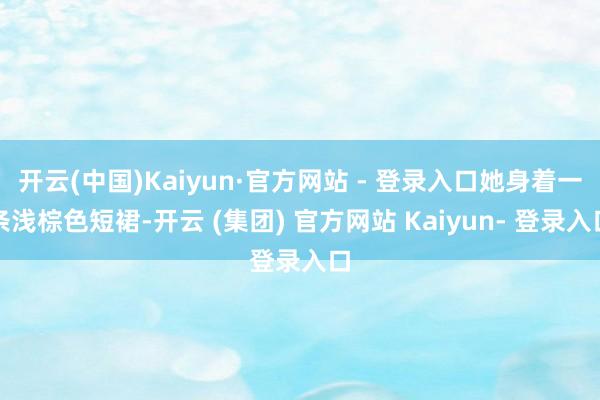 开云(中国)Kaiyun·官方网站 - 登录入口她身着一条浅棕色短裙-开云 (集团) 官方网站 Kaiyun- 登录入口