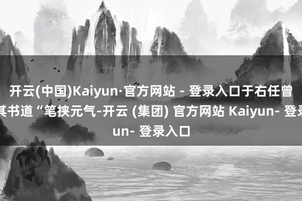 开云(中国)Kaiyun·官方网站 - 登录入口于右任曾评价其书道“笔挟元气-开云 (集团) 官方网站 Kaiyun- 登录入口