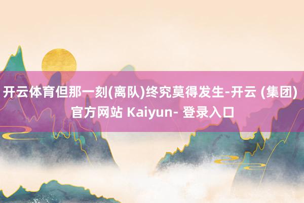 开云体育但那一刻(离队)终究莫得发生-开云 (集团) 官方网站 Kaiyun- 登录入口