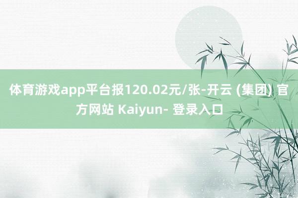 体育游戏app平台报120.02元/张-开云 (集团) 官方网站 Kaiyun- 登录入口