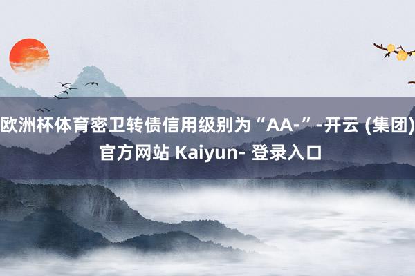 欧洲杯体育密卫转债信用级别为“AA-”-开云 (集团) 官方网站 Kaiyun- 登录入口