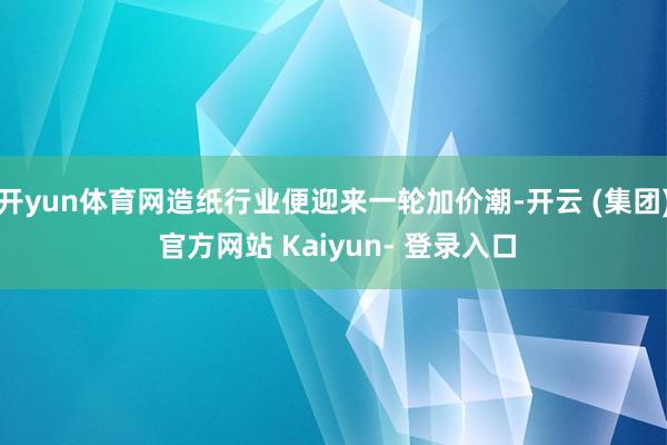 开yun体育网造纸行业便迎来一轮加价潮-开云 (集团) 官方网站 Kaiyun- 登录入口