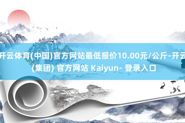 开云体育(中国)官方网站最低报价10.00元/公斤-开云 (集团) 官方网站 Kaiyun- 登录入口