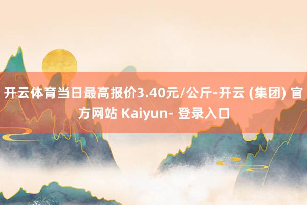 开云体育当日最高报价3.40元/公斤-开云 (集团) 官方网站 Kaiyun- 登录入口