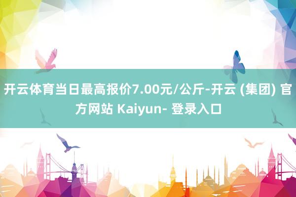 开云体育当日最高报价7.00元/公斤-开云 (集团) 官方网站 Kaiyun- 登录入口
