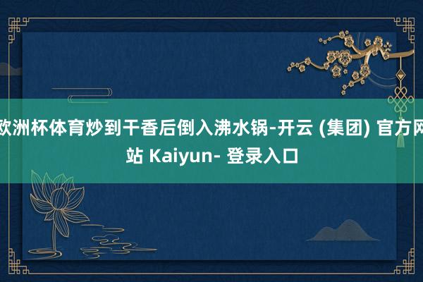 欧洲杯体育炒到干香后倒入沸水锅-开云 (集团) 官方网站 Kaiyun- 登录入口