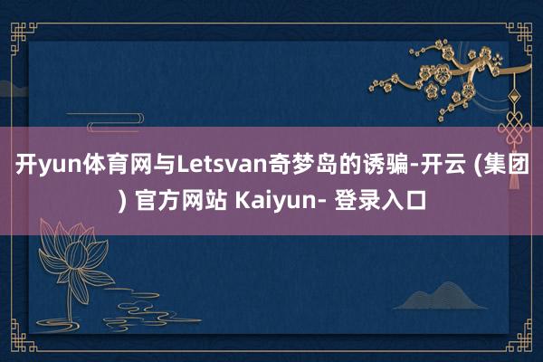 开yun体育网 与Letsvan奇梦岛的诱骗-开云 (集团) 官方网站 Kaiyun- 登录入口