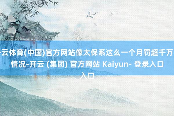 开云体育(中国)官方网站像太保系这么一个月罚超千万的情况-开云 (集团) 官方网站 Kaiyun- 登录入口