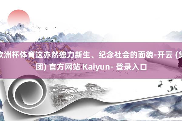 欧洲杯体育这亦然独力新生、纪念社会的面貌-开云 (集团) 官方网站 Kaiyun- 登录入口
