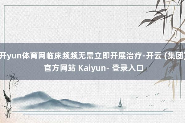 开yun体育网临床频频无需立即开展治疗-开云 (集团) 官方网站 Kaiyun- 登录入口