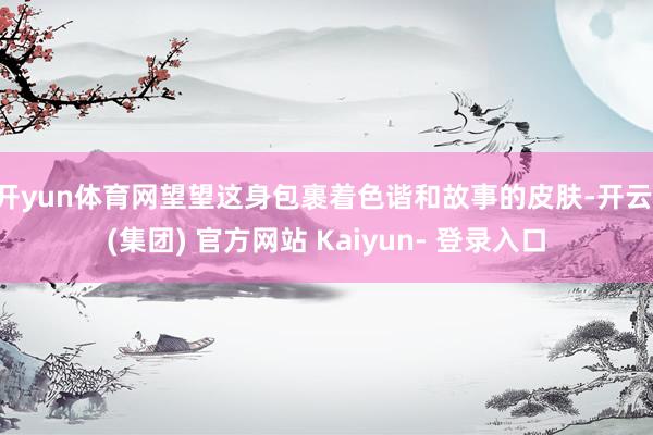 开yun体育网望望这身包裹着色谐和故事的皮肤-开云 (集团) 官方网站 Kaiyun- 登录入口