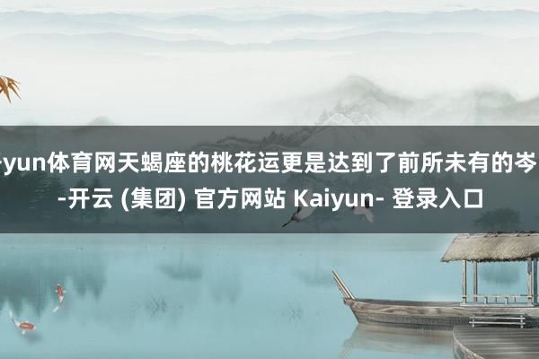 开yun体育网天蝎座的桃花运更是达到了前所未有的岑岭-开云 (集团) 官方网站 Kaiyun- 登录入口