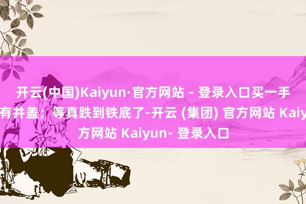 开云(中国)Kaiyun·官方网站 - 登录入口买一手总合计下头还有井盖；等真跌到铁底了-开云 (集团) 官方网站 Kaiyun- 登录入口