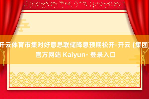 开云体育市集对好意思联储降息预期松开-开云 (集团) 官方网站 Kaiyun- 登录入口