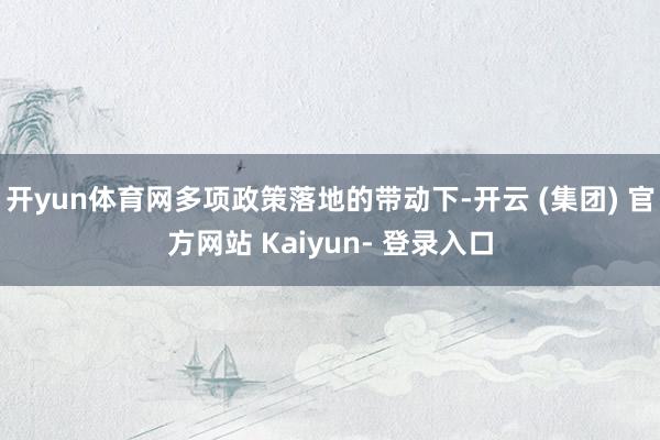 开yun体育网多项政策落地的带动下-开云 (集团) 官方网站 Kaiyun- 登录入口