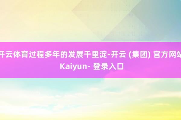 开云体育过程多年的发展千里淀-开云 (集团) 官方网站 Kaiyun- 登录入口
