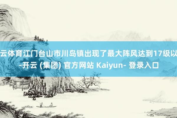 开云体育江门台山市川岛镇出现了最大阵风达到17级以上-开云 (集团) 官方网站 Kaiyun- 登录入口