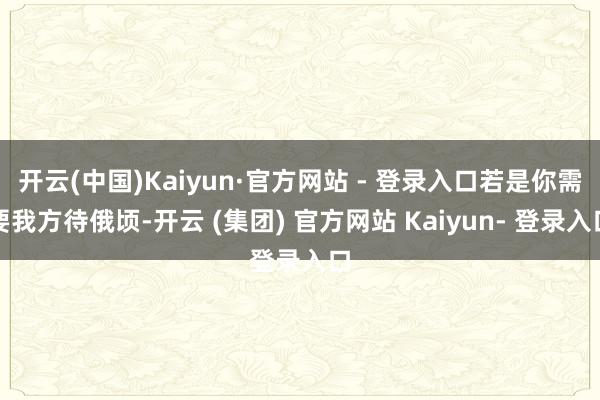 开云(中国)Kaiyun·官方网站 - 登录入口若是你需要我方待俄顷-开云 (集团) 官方网站 Kaiyun- 登录入口