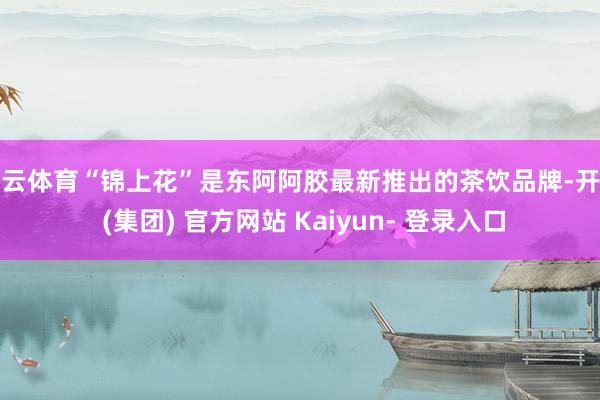 开云体育“锦上花”是东阿阿胶最新推出的茶饮品牌-开云 (集团) 官方网站 Kaiyun- 登录入口