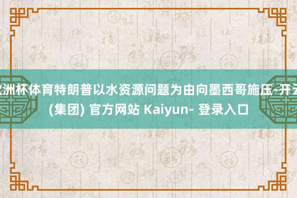 欧洲杯体育特朗普以水资源问题为由向墨西哥施压-开云 (集团) 官方网站 Kaiyun- 登录入口