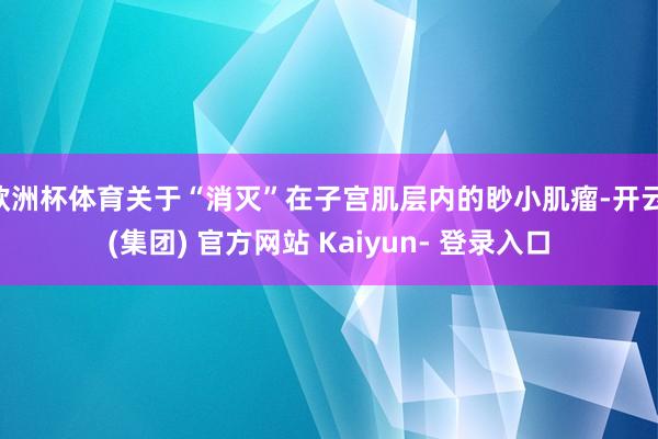 欧洲杯体育关于“消灭”在子宫肌层内的眇小肌瘤-开云 (集团) 官方网站 Kaiyun- 登录入口