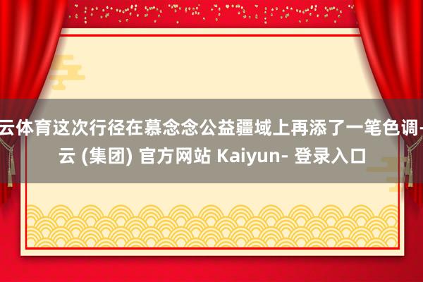 开云体育这次行径在慕念念公益疆域上再添了一笔色调-开云 (集团) 官方网站 Kaiyun- 登录入口