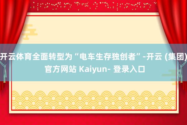 开云体育全面转型为“电车生存独创者”-开云 (集团) 官方网站 Kaiyun- 登录入口