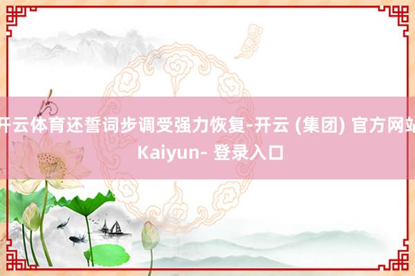 开云体育还誓词步调受强力恢复-开云 (集团) 官方网站 Kaiyun- 登录入口
