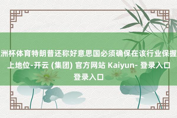 欧洲杯体育特朗普还称好意思国必须确保在该行业保握向上地位-开云 (集团) 官方网站 Kaiyun- 登录入口