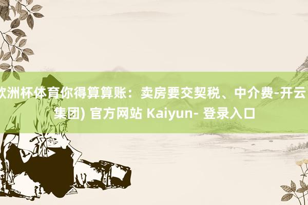欧洲杯体育你得算算账：卖房要交契税、中介费-开云 (集团) 官方网站 Kaiyun- 登录入口