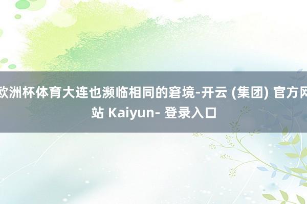 欧洲杯体育大连也濒临相同的窘境-开云 (集团) 官方网站 Kaiyun- 登录入口