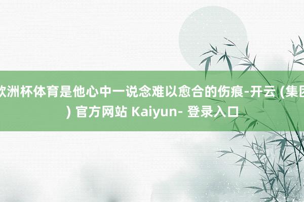 欧洲杯体育是他心中一说念难以愈合的伤痕-开云 (集团) 官方网站 Kaiyun- 登录入口