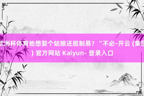 欧洲杯体育他想娶个姑娘还扼制易？“不必-开云 (集团) 官方网站 Kaiyun- 登录入口
